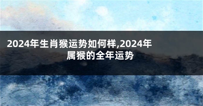 2024年生肖猴运势如何样,2024年属猴的全年运势