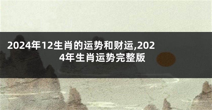 2024年12生肖的运势和财运,2024年生肖运势完整版