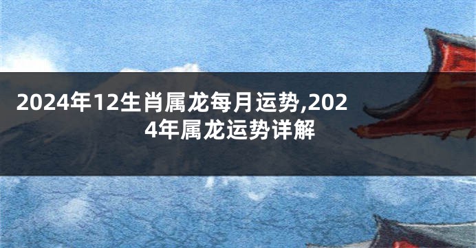 2024年12生肖属龙每月运势,2024年属龙运势详解