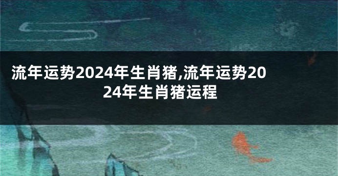 流年运势2024年生肖猪,流年运势2024年生肖猪运程