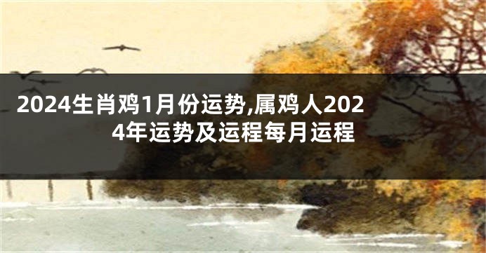 2024生肖鸡1月份运势,属鸡人2024年运势及运程每月运程