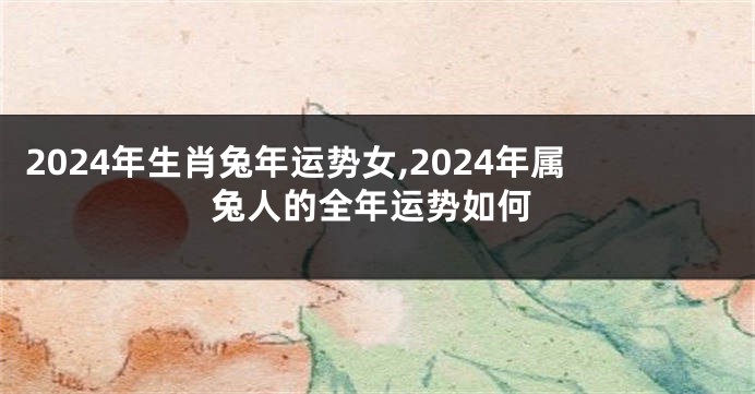 2024年生肖兔年运势女,2024年属兔人的全年运势如何