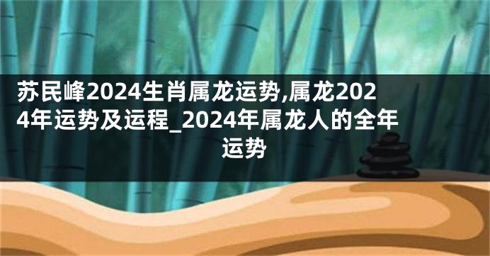 苏民峰2024生肖属龙运势,属龙2024年运势及运程_2024年属龙人的全年运势