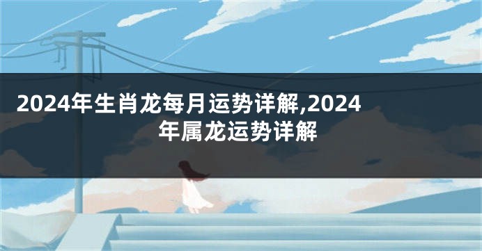 2024年生肖龙每月运势详解,2024年属龙运势详解