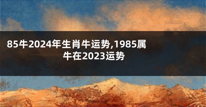 85牛2024年生肖牛运势,1985属牛在2023运势