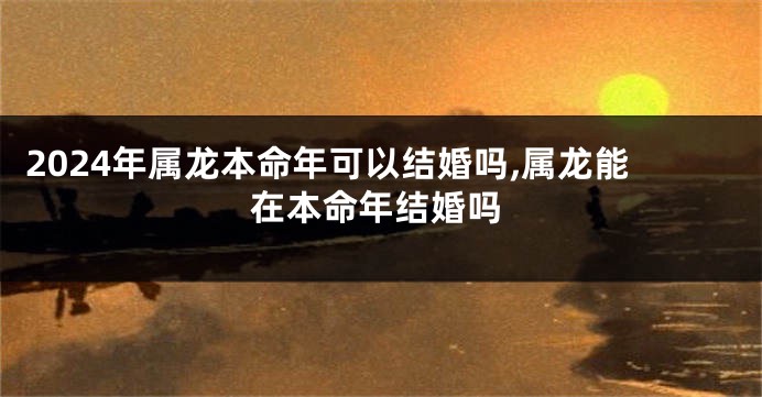 2024年属龙本命年可以结婚吗,属龙能在本命年结婚吗