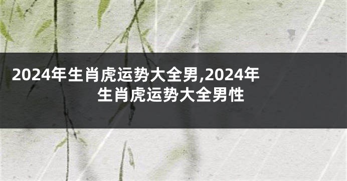 2024年生肖虎运势大全男,2024年生肖虎运势大全男性