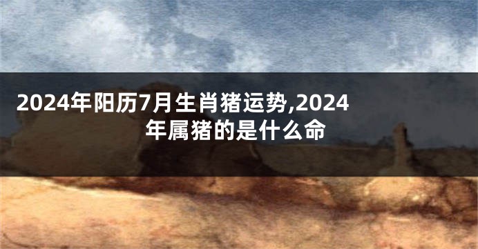 2024年阳历7月生肖猪运势,2024年属猪的是什么命
