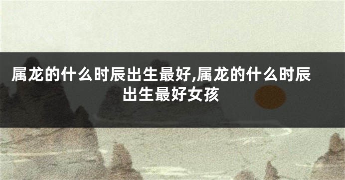 属龙的什么时辰出生最好,属龙的什么时辰出生最好女孩