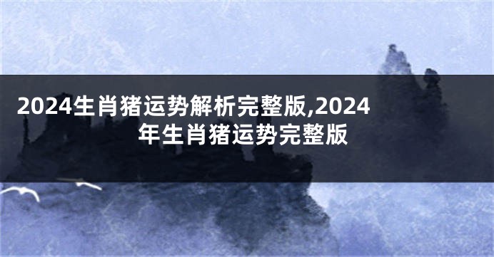 2024生肖猪运势解析完整版,2024年生肖猪运势完整版