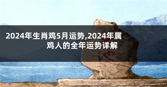 2024年生肖鸡5月运势,2024年属鸡人的全年运势详解