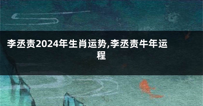 李丞责2024年生肖运势,李丞责牛年运程