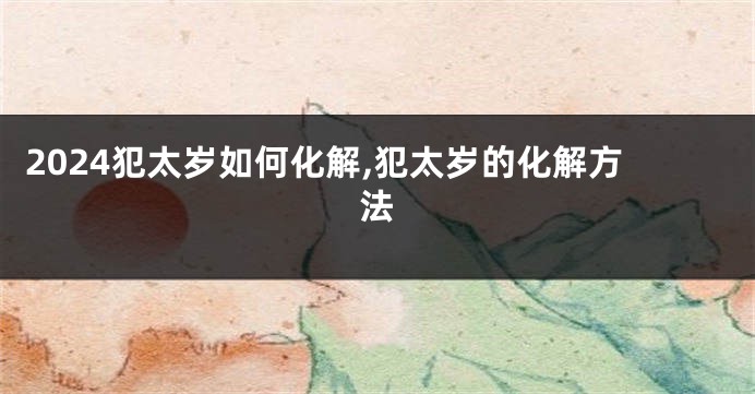 2024犯太岁如何化解,犯太岁的化解方法