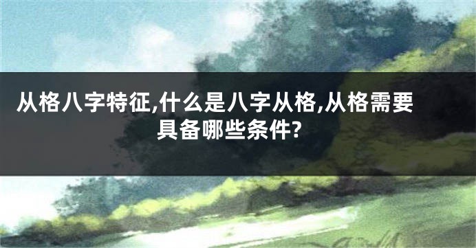 从格八字特征,什么是八字从格,从格需要具备哪些条件?