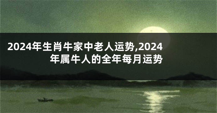 2024年生肖牛家中老人运势,2024年属牛人的全年每月运势