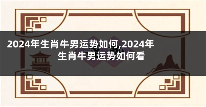 2024年生肖牛男运势如何,2024年生肖牛男运势如何看