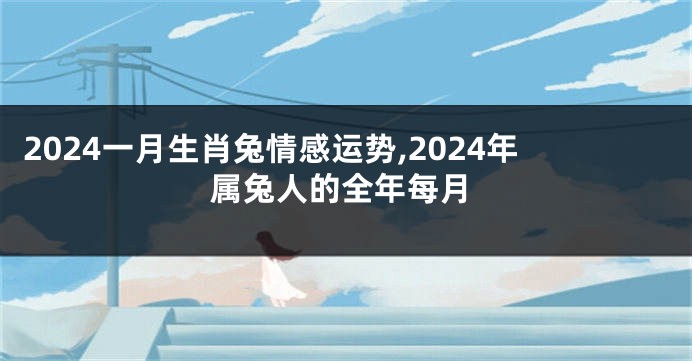 2024一月生肖兔情感运势,2024年属兔人的全年每月