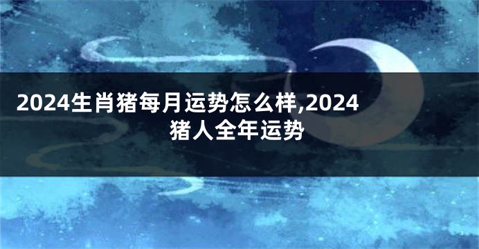 2024生肖猪每月运势怎么样,2024猪人全年运势