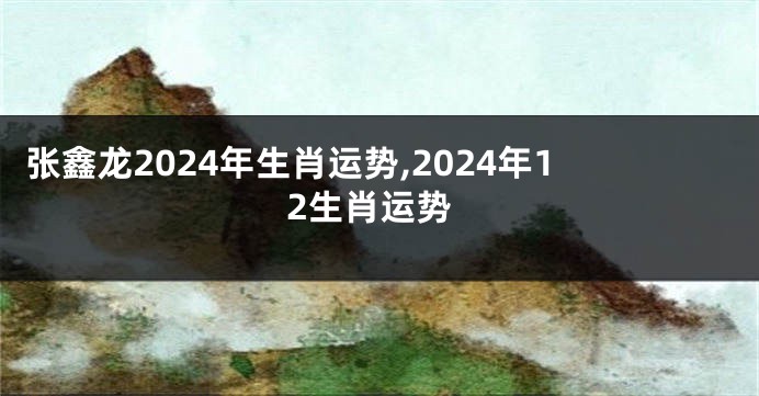 张鑫龙2024年生肖运势,2024年12生肖运势