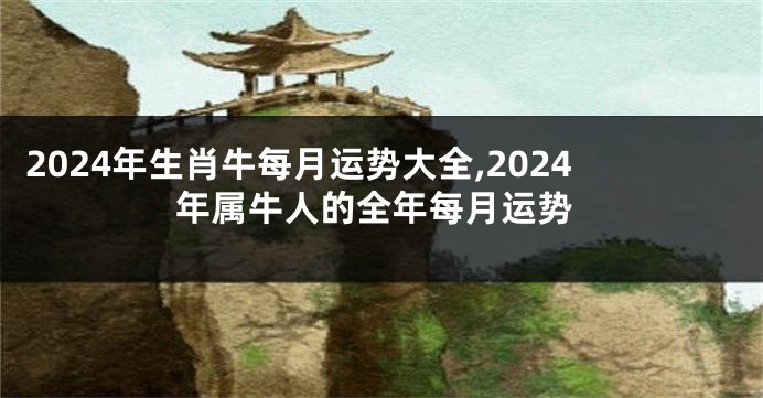 2024年生肖牛每月运势大全,2024年属牛人的全年每月运势