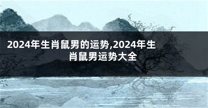 2024年生肖鼠男的运势,2024年生肖鼠男运势大全