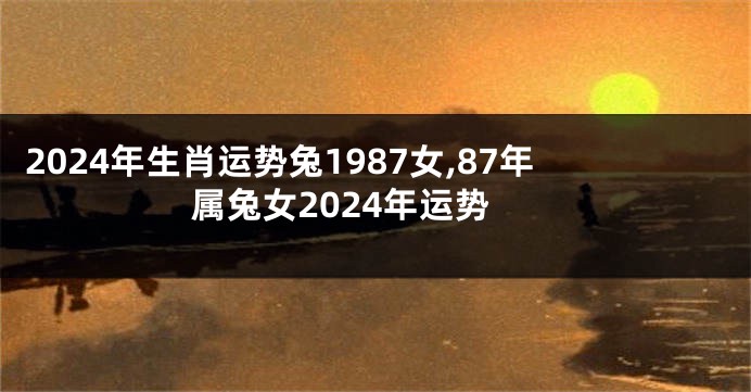 2024年生肖运势兔1987女,87年属兔女2024年运势