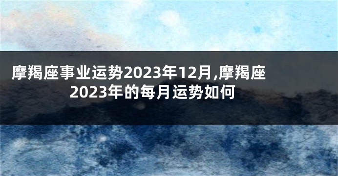 摩羯座事业运势2023年12月,摩羯座2023年的每月运势如何