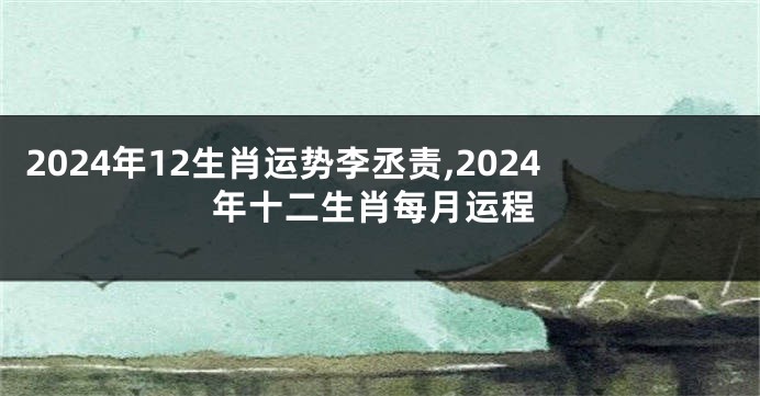 2024年12生肖运势李丞责,2024年十二生肖每月运程