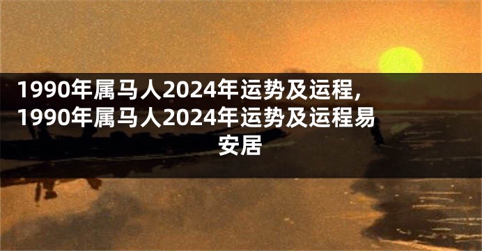 1990年属马人2024年运势及运程,1990年属马人2024年运势及运程易安居