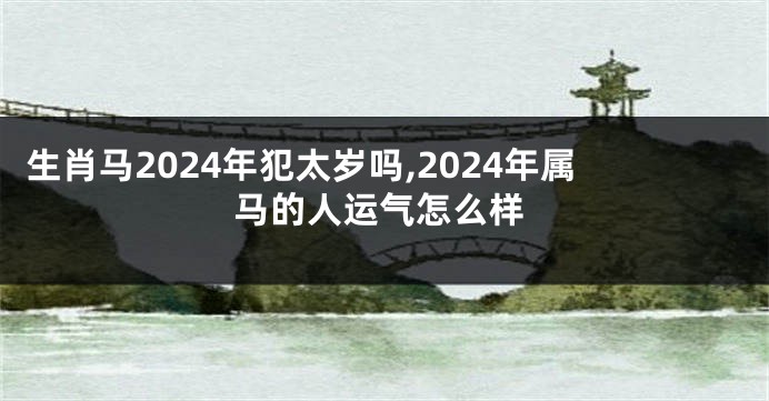 生肖马2024年犯太岁吗,2024年属马的人运气怎么样