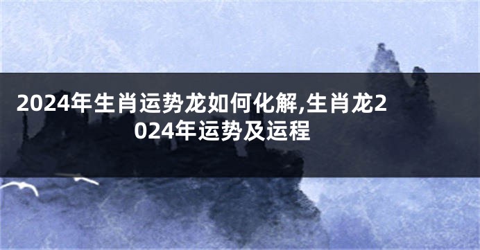 2024年生肖运势龙如何化解,生肖龙2024年运势及运程