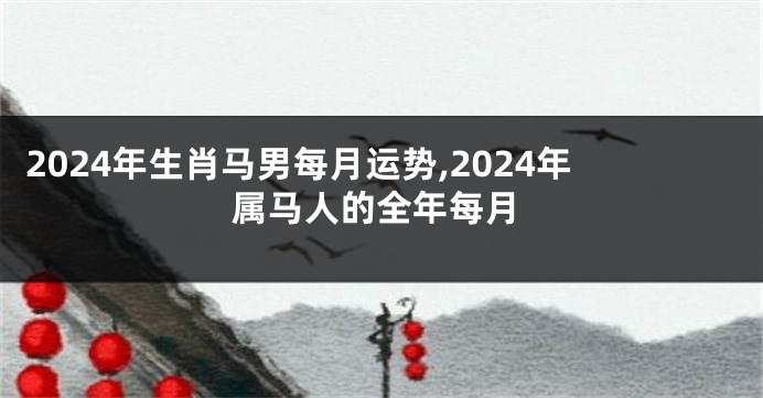 2024年生肖马男每月运势,2024年属马人的全年每月