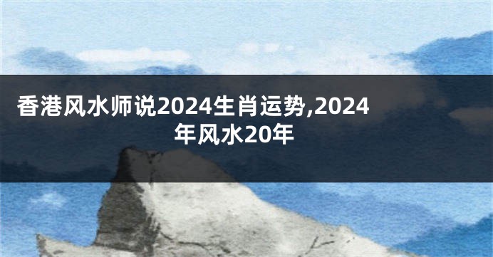 香港风水师说2024生肖运势,2024年风水20年