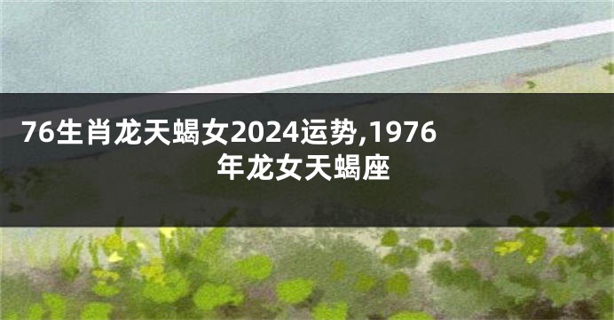 76生肖龙天蝎女2024运势,1976年龙女天蝎座