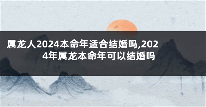 属龙人2024本命年适合结婚吗,2024年属龙本命年可以结婚吗