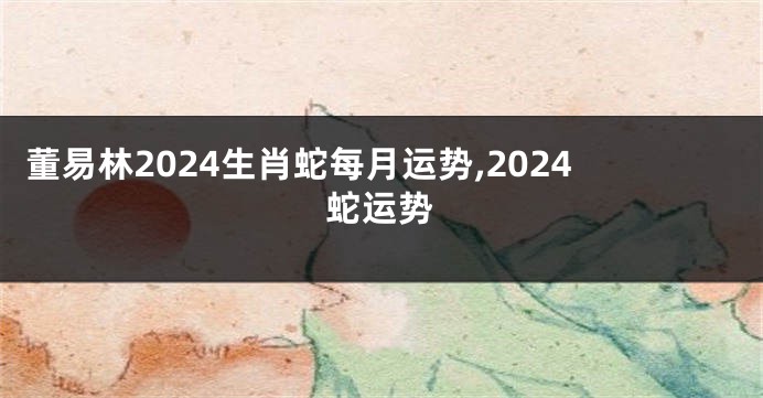 董易林2024生肖蛇每月运势,2024蛇运势