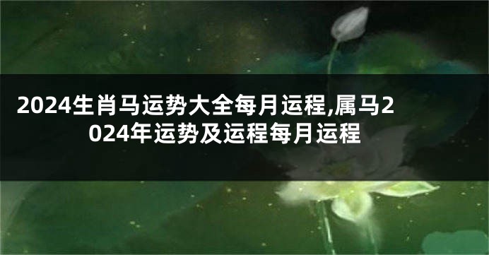 2024生肖马运势大全每月运程,属马2024年运势及运程每月运程
