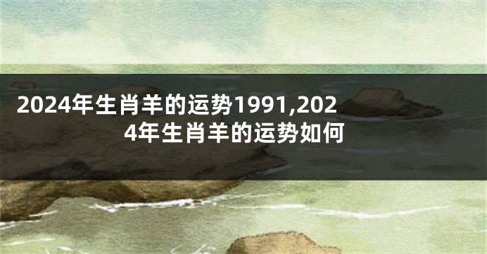 2024年生肖羊的运势1991,2024年生肖羊的运势如何