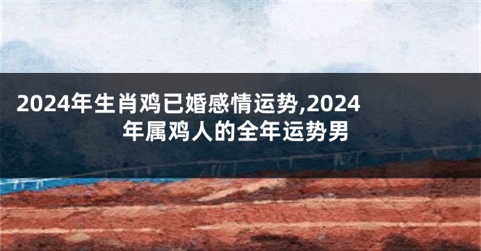 2024年生肖鸡已婚感情运势,2024年属鸡人的全年运势男