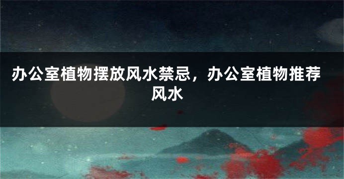 办公室植物摆放风水禁忌，办公室植物推荐 风水