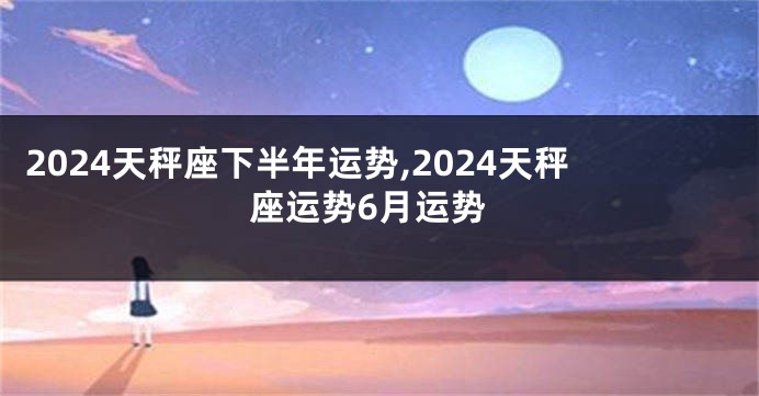 2024天秤座下半年运势,2024天秤座运势6月运势