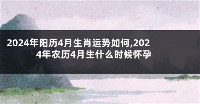 2024年阳历4月生肖运势如何,2024年农历4月生什么时候怀孕