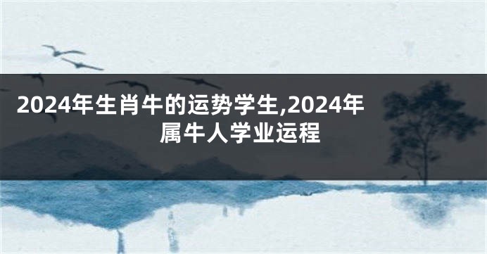 2024年生肖牛的运势学生,2024年属牛人学业运程