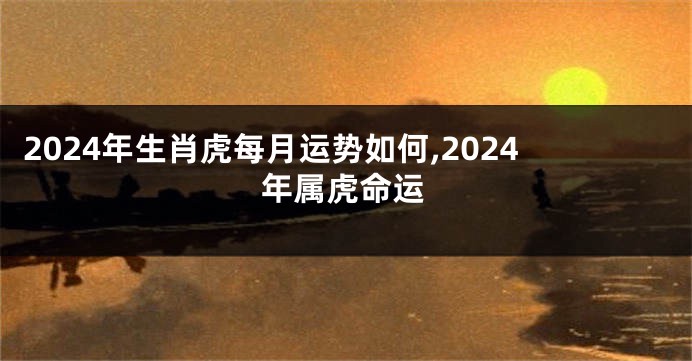 2024年生肖虎每月运势如何,2024年属虎命运