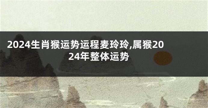 2024生肖猴运势运程麦玲玲,属猴2024年整体运势