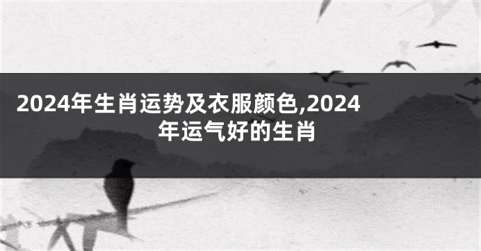2024年生肖运势及衣服颜色,2024年运气好的生肖