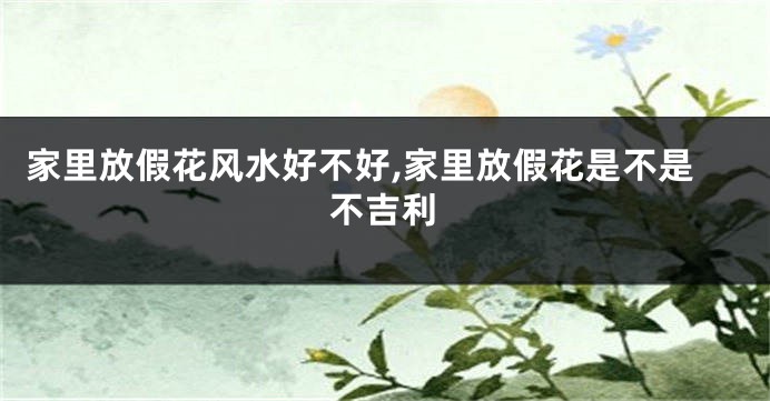 家里放假花风水好不好,家里放假花是不是不吉利