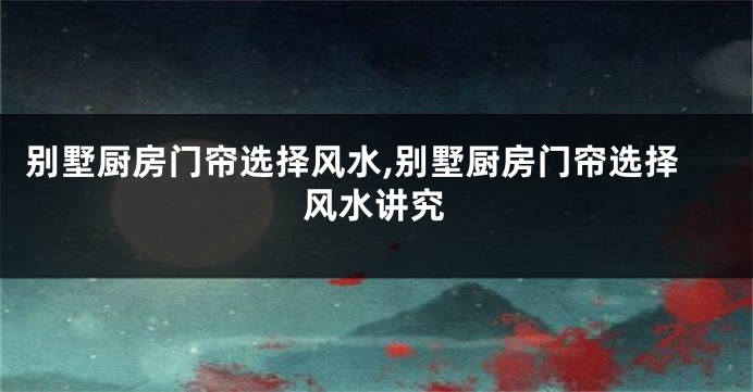 别墅厨房门帘选择风水,别墅厨房门帘选择风水讲究