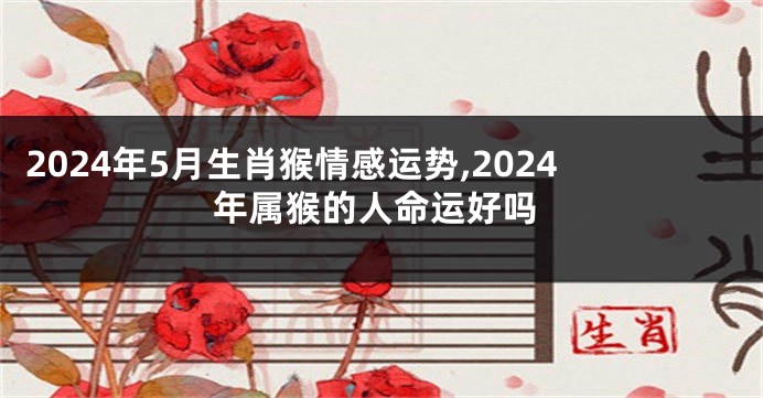 2024年5月生肖猴情感运势,2024年属猴的人命运好吗