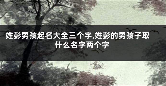 姓彭男孩起名大全三个字,姓彭的男孩子取什么名字两个字